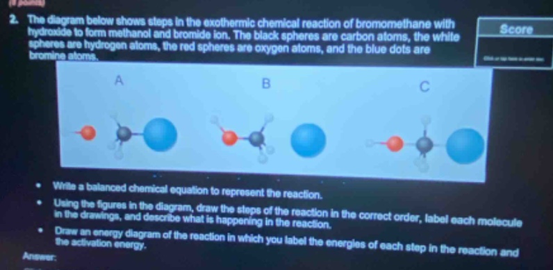 2. the diagram below shows steps in the exothermic chemical reaction of bromomethane with hydroxide to form methanol and bromide ion. the black spheres are carbon atoms, the white spheres are hydrogen atoms, the red spheres are oxygen atoms, and the blue dots are bromine atoms.\n\n- write a balanced chemical equation to represent the reaction.\n- using the figures in the diagram, draw the steps of the reaction. in the drawings, and describe what is happening in the reaction in the correct order, label each molecule in the reaction.\n- draw an energy diagram of the reaction in which you label the energies of each step in the reaction and the activation energy.\nanswer:
