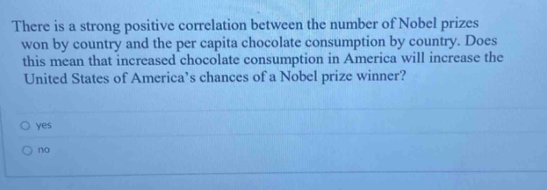 there is a strong positive correlation between the number of nobel prizes won by country and the per capita chocolate consumption by country. does this mean that increased chocolate consumption in america will increase the united states of americas chances of a nobel prize winner? yes no
