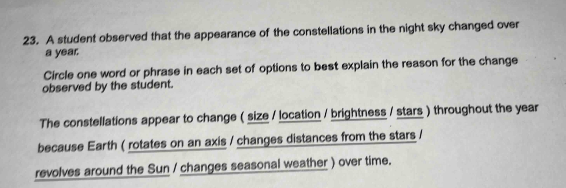 23. a student observed that the appearance of the constellations in the night sky changed over a year. circle one word or phrase in each set of options to best explain the reason for the change observed by the student. the constellations appear to change ( size / location / brightness / stars ) throughout the year because earth ( rotates on an axis / changes distances from the stars / revolves around the sun / changes seasonal weather ) over time.