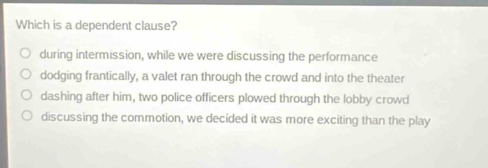 which is a dependent clause?\no during intermission, while we were discussing the performance\no dodging frantically, a valet ran through the crowd and into the theater\no dashing after him, two police officers plowed through the lobby crowd\no discussing the commotion, we decided it was more exciting than the play