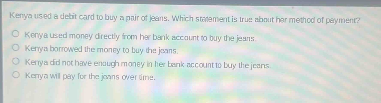 kenya used a debit card to buy a pair of jeans. which statement is true about her method of payment? kenya used money directly from her bank account to buy the jeans. kenya borrowed the money to buy the jeans. kenya did not have enough money in her bank account to buy the jeans. kenya will pay for the jeans over time.
