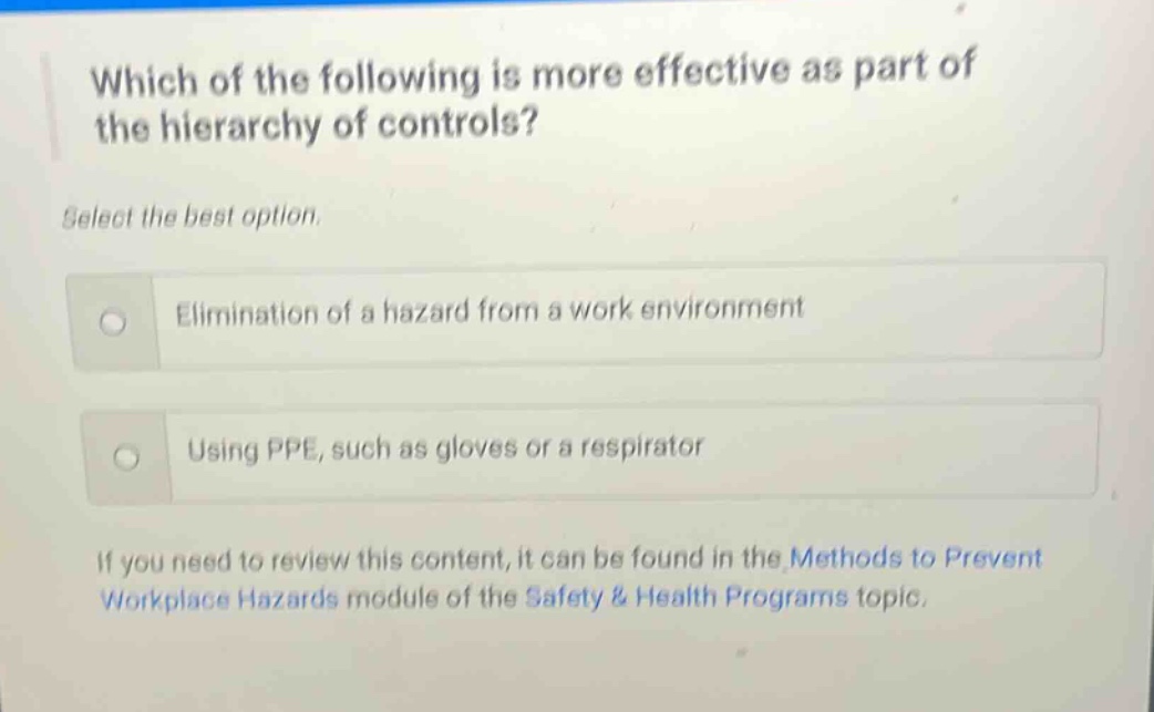 which of the following is more effective as part of the hierarchy of controls? select the best option. elimination of a hazard from a work environment using ppe, such as gloves or a respirator if you need to review this content, it can be found in the methods to prevent workplace hazards module of the safety & health programs topic.