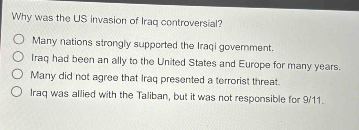 why was the us invasion of iraq controversial?\no many nations strongly supported the iraqi government.\no iraq had been an ally to the united states and europe for many years.\no many did not agree that iraq presented a terrorist threat.\no iraq was allied with the taliban, but it was not responsible for 9/11.