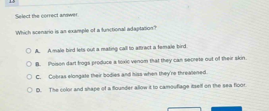 select the correct answer. which scenario is an example of a functional adaptation? a. a male bird lets out a mating call to attract a female bird. b. poison dart frogs produce a toxic venom that they can secrete out of their skin. c. cobras elongate their bodies and hiss when theyre threatened. d. the color and shape of a flounder allow it to camouflage itself on the sea floor.