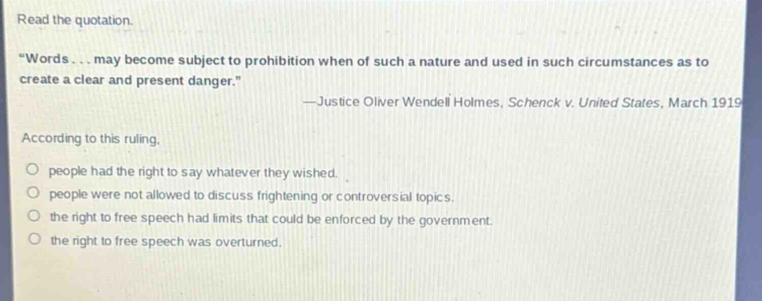 read the quotation. \words... may become subject to prohibition when of such a nature and used in such circumstances as to create a clear and present danger.\ —justice oliver wendell holmes, schenck v. united states, march 1919 according to this ruling, people had the right to say whatever they wished. people were not allowed to discuss frightening or controversial topics. the right to free speech had limits that could be enforced by the government. the right to free speech was overturned.