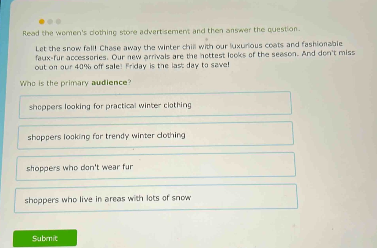 read the womens clothing store advertisement and then answer the question. let the snow fall! chase away the winter chill with our luxurious coats and fashionable faux - fur accessories. our new arrivals are the hottest looks of the season. and dont miss out on our 40% off sale! friday is the last day to save! who is the primary audience? shoppers looking for practical winter clothing shoppers looking for trendy winter clothing shoppers who dont wear fur shoppers who live in areas with lots of snow
