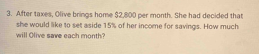 3. after taxes, olive brings home $2,800 per month. she had decided that she would like to set aside 15% of her income for savings. how much will olive save each month?