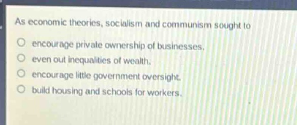 as economic theories, socialism and communism sought to\nencourage private ownership of businesses.\neven out inequalities of wealth.\nencourage little government oversight.\nbuild housing and schools for workers.
