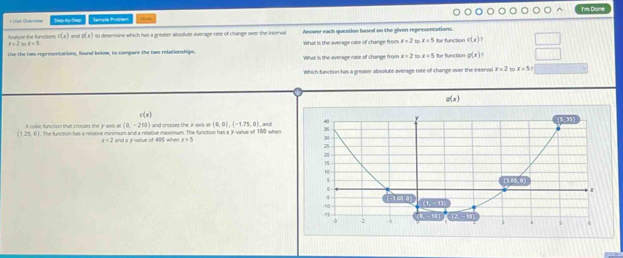 analyze the functions c(x) and g(x) to determine which has a greater absolute average rate of change over the interval x = 2 to x = 5. use the two representations, found below, to compare the two relationships. answer each question based on the given representations. what is the average rate of change from x = 2 to x = 5 for function c(x)? what is the average rate of change from x = 2 to x = 5 for function g(x)? which function has a greater absolute average rate of change over the interval x = 2 to x = 5? c(x) a cubic function that crosses the y - axis at (0, - 210) and crosses the x - axis at (6,0), (-1.75,0), and (1.25,0). the function has a relative minimum and a relative maximum. the function has a y - value of 180 when x = 2 and a y - value of 405 when x = 5