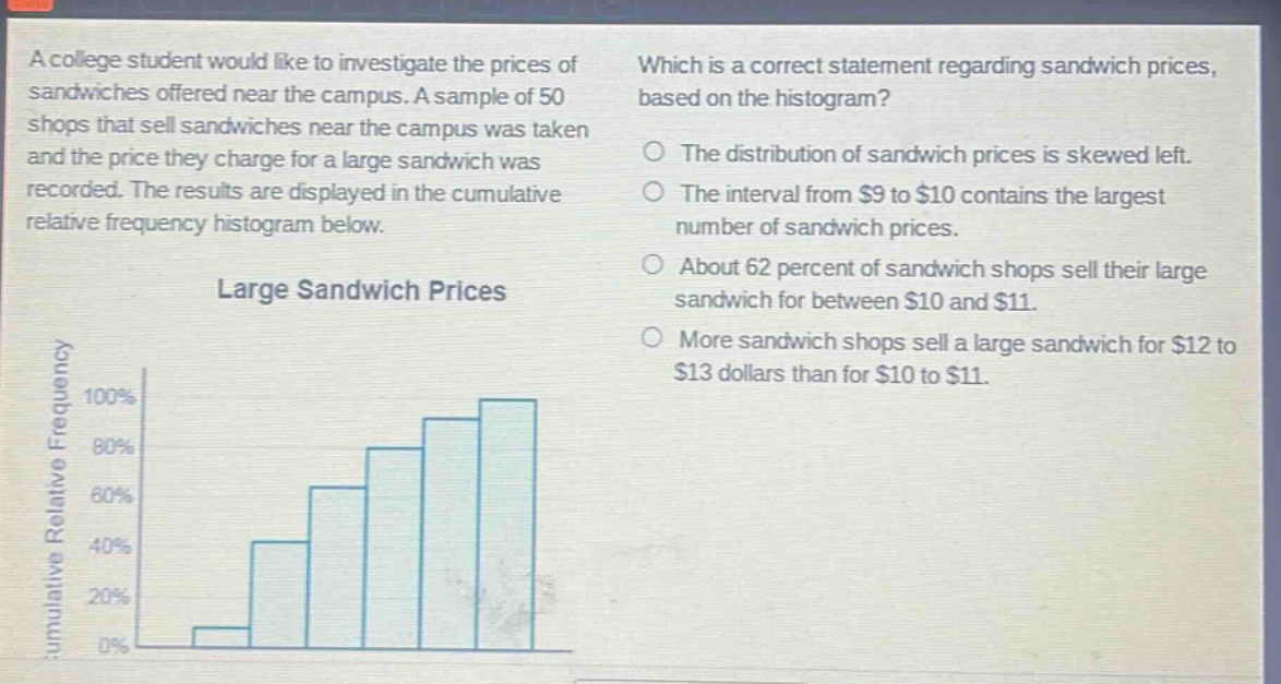 a college student would like to investigate the prices of sandwiches offered near the campus. a sample of 50 shops that sell sandwiches near the campus was taken and the price they charge for a large sandwich was recorded. the results are displayed in the cumulative relative frequency histogram below. large sandwich prices which is a correct statement regarding sandwich prices, based on the histogram? the distribution of sandwich prices is skewed left. the interval from $9 to $10 contains the largest number of sandwich prices. about 62 percent of sandwich shops sell their large sandwich for between $10 and $11. more sandwich shops sell a large sandwich for $12 to $13 dollars than for $10 to $11.