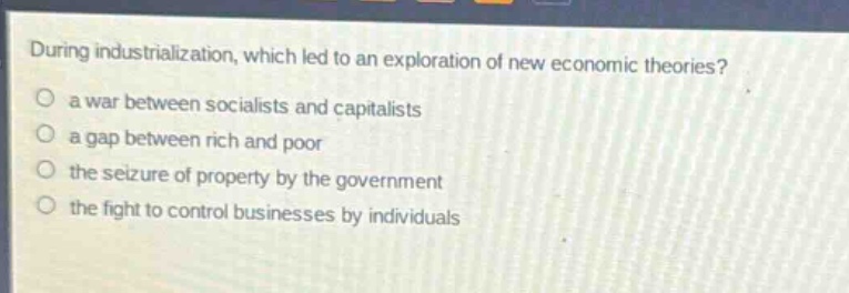 during industrialization, which led to an exploration of new economic theories?\n a war between socialists and capitalists\n a gap between rich and poor\n the seizure of property by the government\n the fight to control businesses by individuals