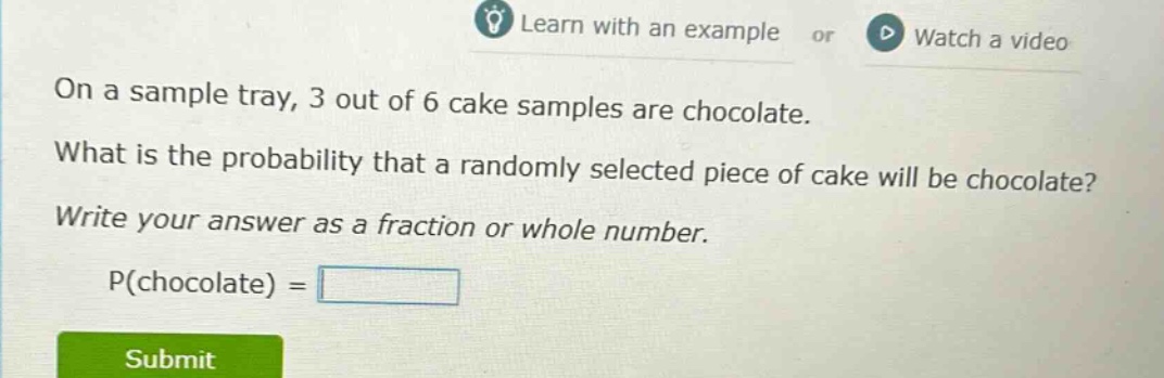 on a sample tray, 3 out of 6 cake samples are chocolate. what is the probability that a randomly selected piece of cake will be chocolate? write your answer as a fraction or whole number. p(chocolate) =