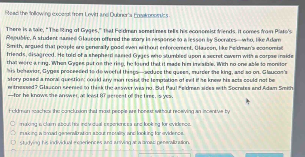 read the following excerpt from levitt and dubners freakonomics. there is a tale, \the ring of gyges,\ that feldman sometimes tells his economist friends. it comes from platos republic. a student named glaucon offered the story in response to a lesson by socrates—who, like adam smith, argued that people are generally good even without enforcement. glaucon, like feldmans economist friends, disagreed. he told of a shepherd named gyges who stumbled upon a secret cavern with a corpse inside that wore a ring. when gyges put on the ring, he found that it made him invisible. with no one able to monitor his behavior, gyges proceeded to do woeful things—seduce the queen, murder the king, and so on. glaucons story posed a moral question: could any man resist the temptation of evil if he knew his acts could not be witnessed? glaucon seemed to think the answer was no. but paul feldman sides with socrates and adam smith—for he knows the answer, at least 87 percent of the time, is yes. feldman reaches the conclusion that most people are honest without receiving an incentive by making a claim about his individual experiences and looking for evidence. making a broad generalization about morality and looking for evidence. studying his individual experiences and arriving at a broad generalization.