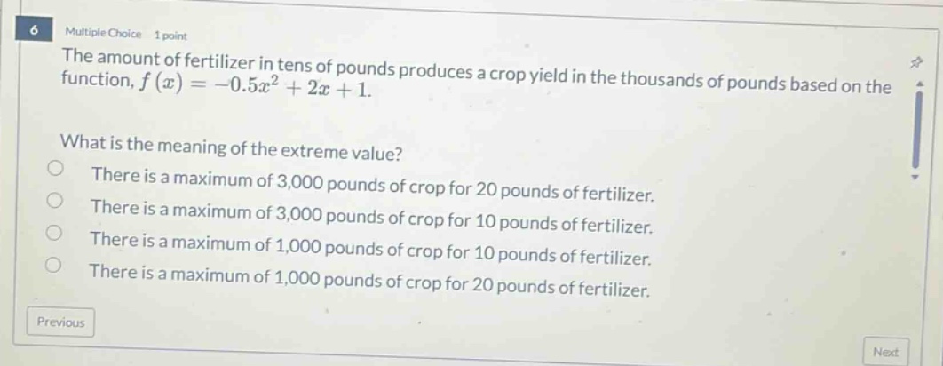 6 multiple choice 1 point the amount of fertilizer in tens of pounds produces a crop yield in the thousands of pounds based on the function, f(x)=-0.5x² + 2x + 1. what is the meaning of the extreme value? there is a maximum of 3,000 pounds of crop for 20 pounds of fertilizer. there is a maximum of 3,000 pounds of crop for 20 pounds of fertilizer. there is a maximum of 1,000 pounds of crop for 10 pounds of fertilizer. there is a maximum of 1,000 pounds of crop for 20 pounds of fertilizer. previous next