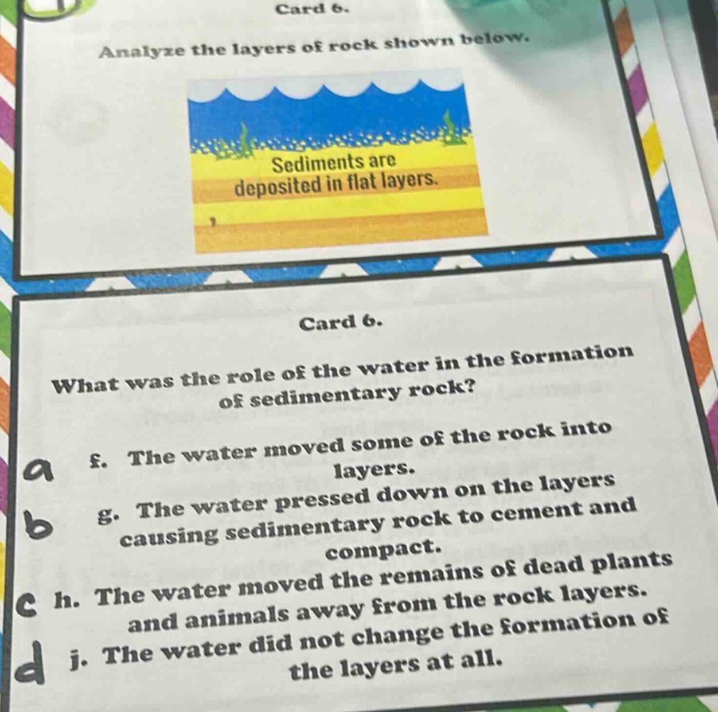 card 6. analyze the layers of rock shown below. sediments are deposited in flat layers. card 6. what was the role of the water in the formation of sedimentary rock? f. the water moved some of the rock into layers. g. the water pressed down on the layers causing sedimentary rock to cement and compact. h. the water moved the remains of dead plants and animals away from the rock layers. j. the water did not change the formation of the layers at all.