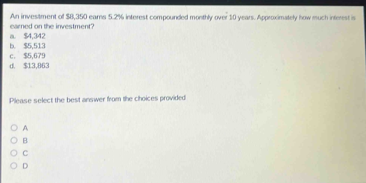 an investment of $8,350 earns 5.2% interest compounded monthly over 10 years. approximately how much interest is earned on the investment? a. $4,342 b. $5,513 c. $5,679 d. $13,863 please select the best answer from the choices provided