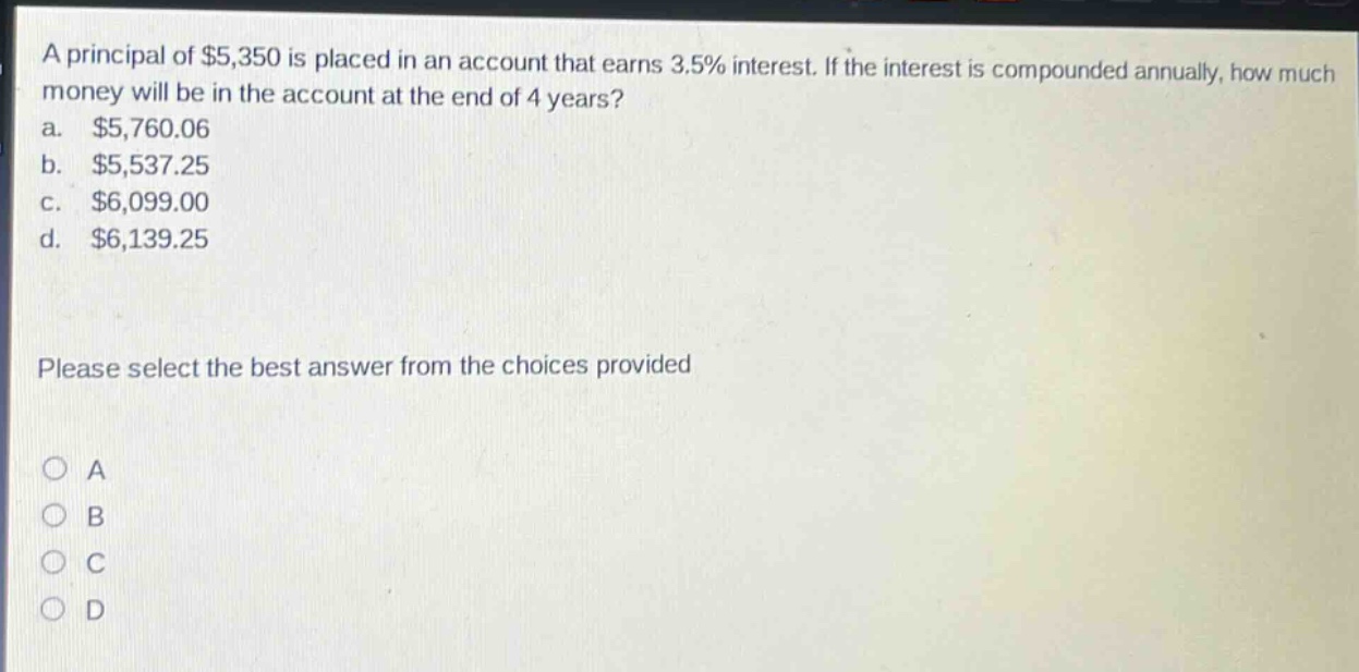 a principal of $5,350 is placed in an account that earns 3.5% interest. if the interest is compounded annually, how much money will be in the account at the end of 4 years? a. $5,760.06 b. $5,537.25 c. $6,099.00 d. $6,139.25 please select the best answer from the choices provided