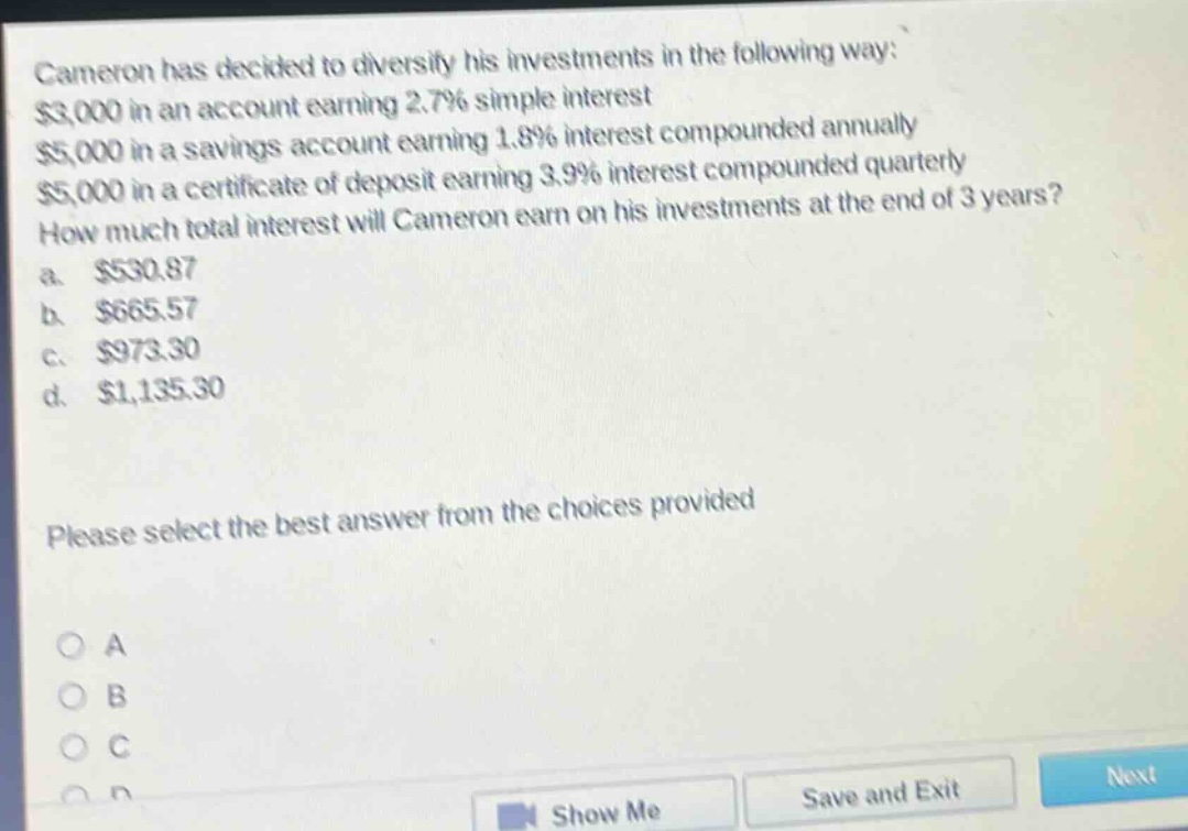 cameron has decided to diversify his investments in the following way: $3,000 in an account earning 2.7% simple interest $5,000 in a savings account earning 1.8% interest compounded annually $5,000 in a certificate of deposit earning 3.9% interest compounded quarterly how much total interest will cameron earn on his investments at the end of 3 years? a. $530.87 b. $665.57 c. $973.30 d. $1,135.30 please select the best answer from the choices provided