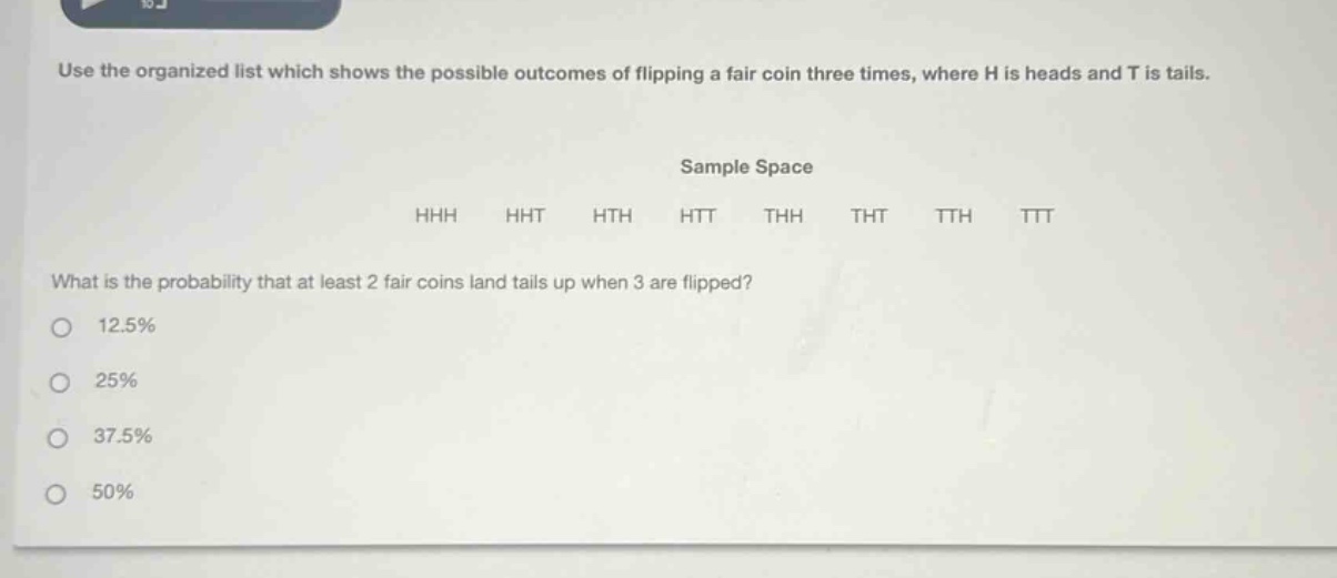 use the organized list which shows the possible outcomes of flipping a fair coin three times, where h is heads and t is tails. sample space hhh hht hth htt thh tht tth ttt what is the probability that at least 2 fair coins land tails up when 3 are flipped? 12.5% 25% 37.5% 50%