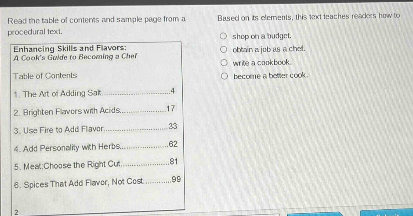 read the table of contents and sample page from a procedural text. enhancing skills and flavors: a cooks guide to becoming a chef table of contents 1. the art of adding salt......4 2. brighten flavors with acids......17 3. use fire to add flavor......33 4. add personality with herbs......62 5. meat: choose the right cut......81 6. spices that add flavor, not cost......99 based on its elements, this text teaches readers how to shop on a budget. obtain a job as a chef. write a cookbook. become a better cook.