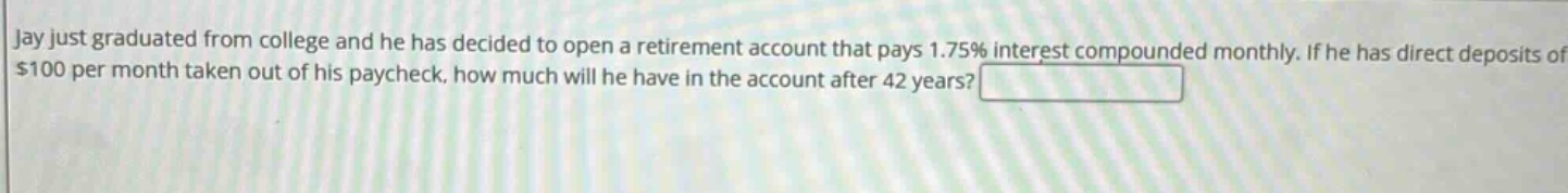 jay just graduated from college and he has decided to open a retirement account that pays 1.75% interest compounded monthly. if he has direct deposits of $100 per month taken out of his paycheck, how much will he have in the account after 42 years?