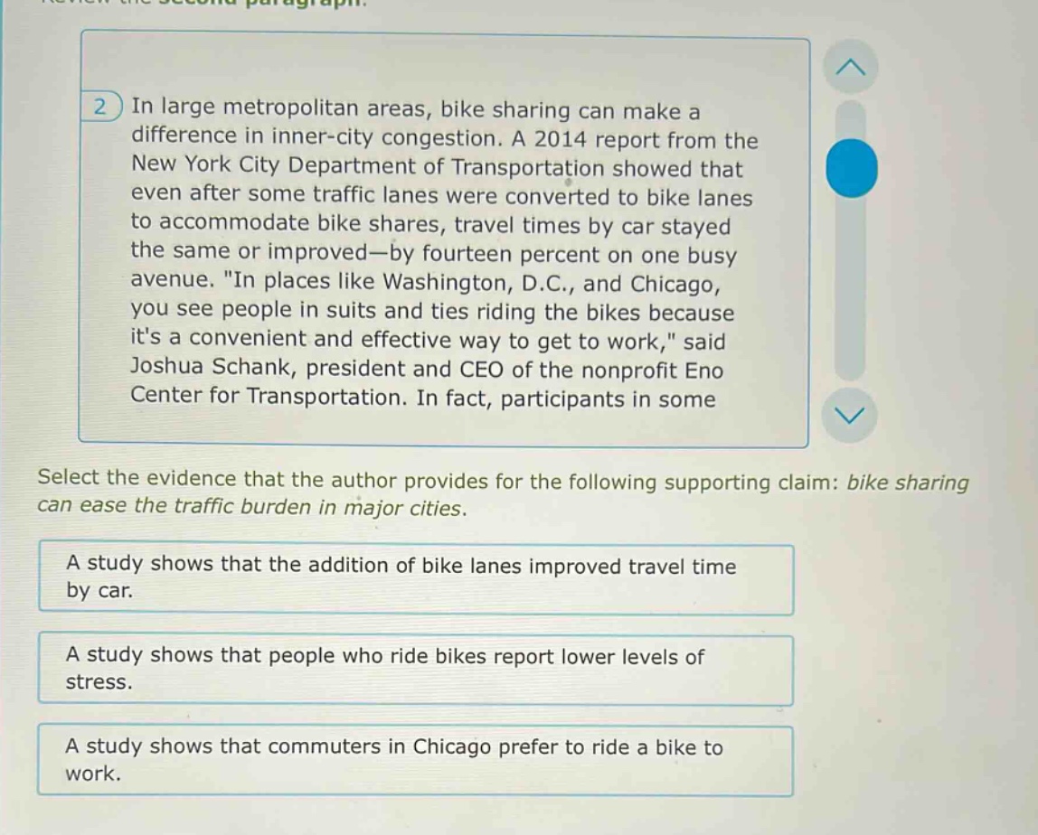 in large metropolitan areas, bike sharing can make a difference in inner - city congestion. a 2014 report from the new york city department of transportation showed that even after some traffic lanes were converted to bike lanes to accommodate bike shares, travel times by car stayed the same or improved—by fourteen percent on one busy avenue. \in places like washington, d.c., and chicago, you see people in suits and ties riding the bikes because its a convenient and effective way to get to work,\ said joshua schank, president and ceo of the nonprofit eno center for transportation. in fact, participants in some select the evidence that the author provides for the following supporting claim: bike sharing can ease the traffic burden in major cities. a study shows that the addition of bike lanes improved travel time by car. a study shows that people who ride bikes report lower levels of stress. a study shows that commuters in chicago prefer to ride a bike to work.