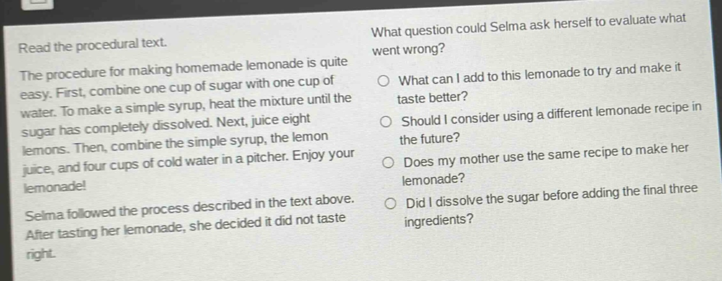 read the procedural text. the procedure for making homemade lemonade is quite easy. first, combine one cup of sugar with one cup of water. to make a simple syrup, heat the mixture until the sugar has completely dissolved. next, juice eight lemons. then, combine the simple syrup, the lemon juice, and four cups of cold water in a pitcher. enjoy your lemonade! selma followed the process described in the text above. after tasting her lemonade, she decided it did not taste right. what question could selma ask herself to evaluate what went wrong? o what can i add to this lemonade to try and make it taste better? o should i consider using a different lemonade recipe in the future? o does my mother use the same recipe to make her lemonade? o did i dissolve the sugar before adding the final three ingredients?