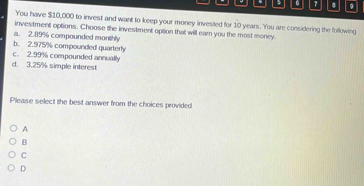 you have $10,000 to invest and want to keep your money invested for 10 years. you are considering the following investment options. choose the investment option that will earn you the most money. a. 2.89% compounded monthly b. 2.975% compounded quarterly c. 2.99% compounded annually d. 3.25% simple interest please select the best answer from the choices provided a b c d
