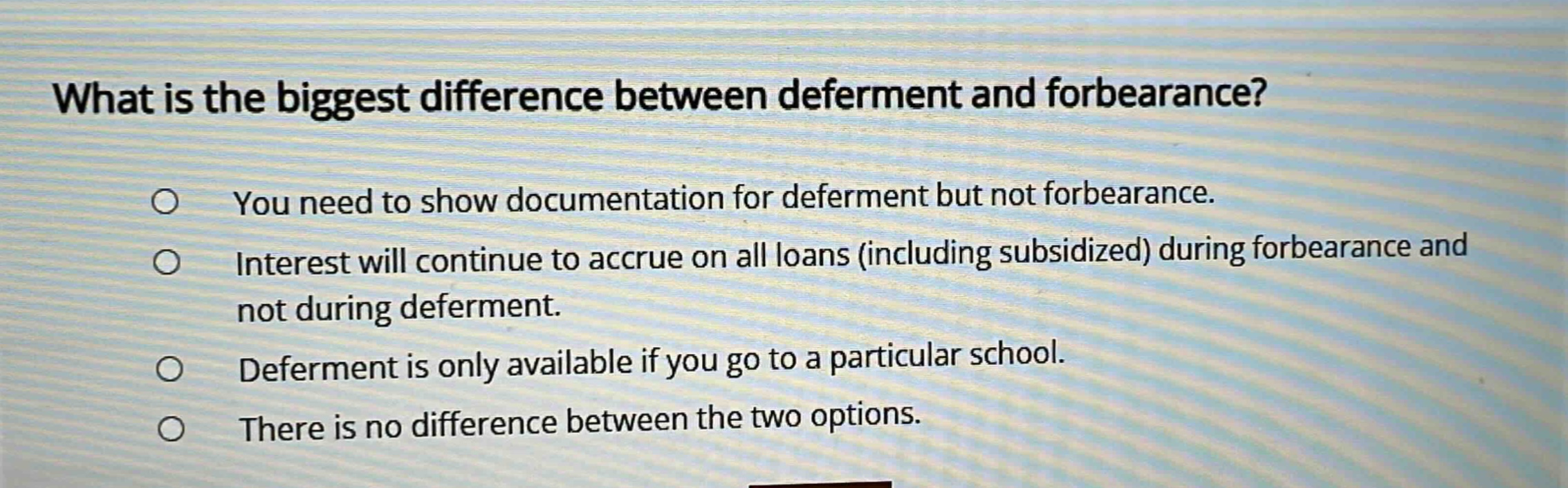 what is the biggest difference between deferment and forbearance? you need to show documentation for deferment but not for forbearance. interest will continue to accrue on all loans (including subsidized) during forbearance and not during deferment. deferment is only available if you go to a particular school. there is no difference between the two options.