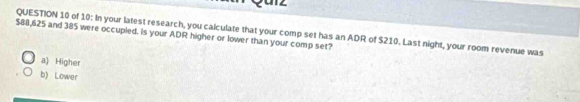 question 10 of 10: in your latest research, you calculate that your comp set has an adr of $210. last night, your room revenue was $88,625 and 385 were occupied. is your adr higher or lower than your comp set? a) higher b) lower