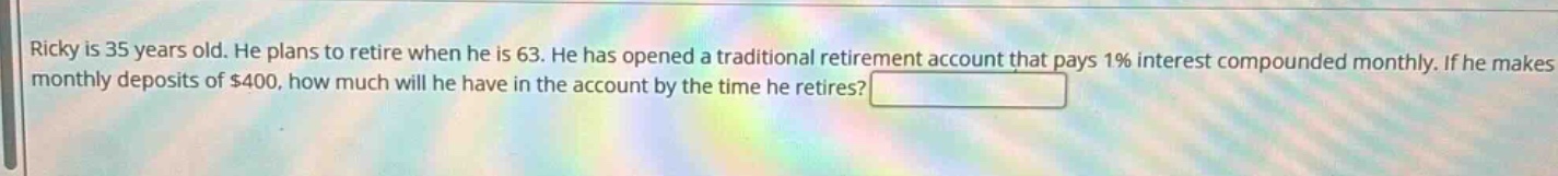 ricky is 35 years old. he plans to retire when he is 63. he has opened a traditional retirement account that pays 1% interest compounded monthly. if he makes monthly deposits of $400, how much will he have in the account by the time he retires?