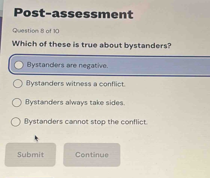 post - assessment\nquestion 8 of 10\nwhich of these is true about bystanders?\nbystanders are negative.\nbystanders witness a conflict.\nbystanders always take sides.\nbystanders cannot stop the conflict.