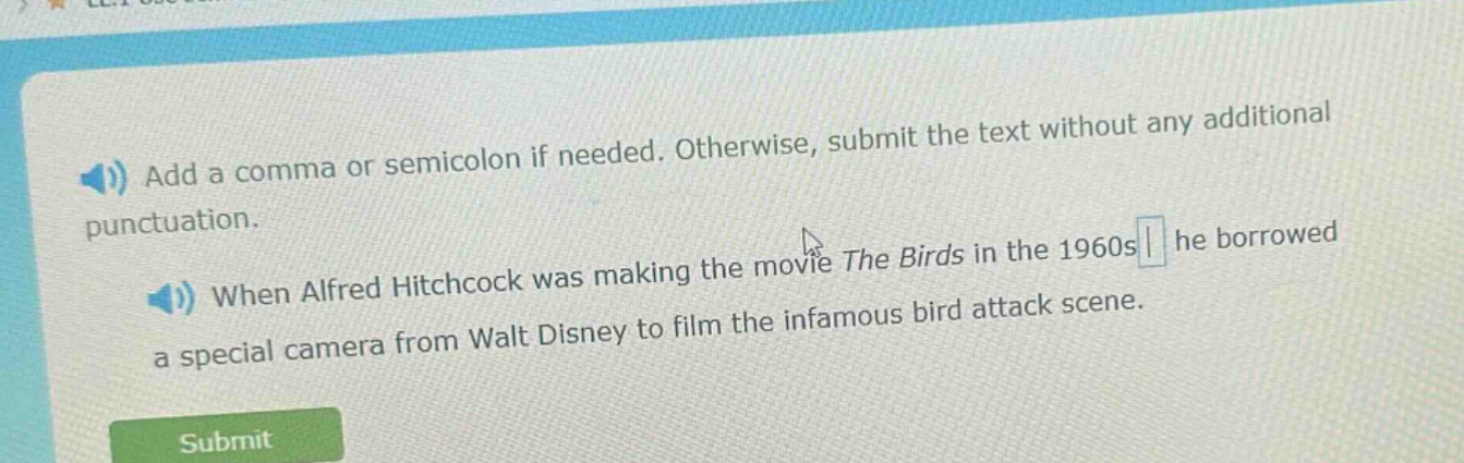 add a comma or semicolon if needed. otherwise, submit the text without any additional punctuation. when alfred hitchcock was making the movie the birds in the 1960s he borrowed a special camera from walt disney to film the infamous bird attack scene.