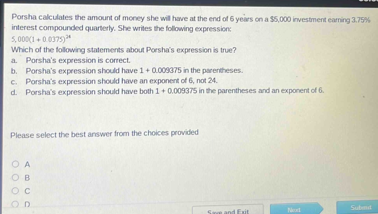 porsha calculates the amount of money she will have at the end of 6 years on a $5,000 investment earning 3.75% interest compounded quarterly. she writes the following expression: 5,000(1 + 0.0375)^24 which of the following statements about porshas expression is true? a. porshas expression is correct. b. porshas expression should have 1 + 0.009375 in the parentheses. c. porshas expression should have an exponent of 6, not 24. d. porshas expression should have both 1 + 0.009375 in the parentheses and an exponent of 6. please select the best answer from the choices provided