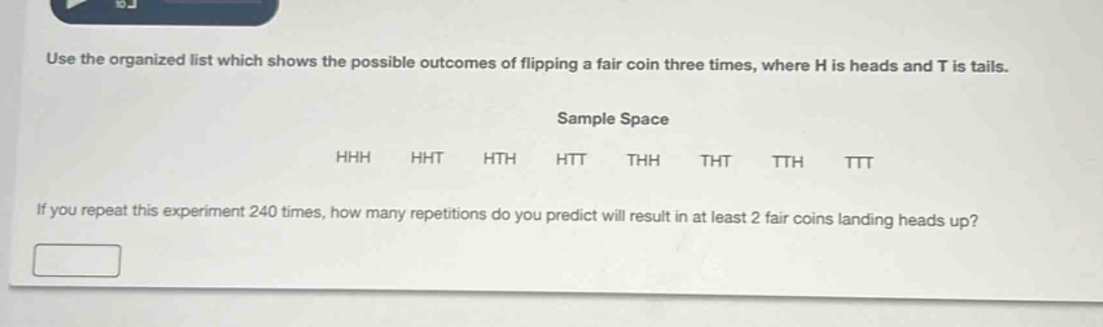 use the organized list which shows the possible outcomes of flipping a fair coin three times, where h is heads and t is tails. sample space hhh hht hth htt thh tht tth ttt if you repeat this experiment 240 times, how many repetitions do you predict will result in at least 2 fair coins landing heads up?