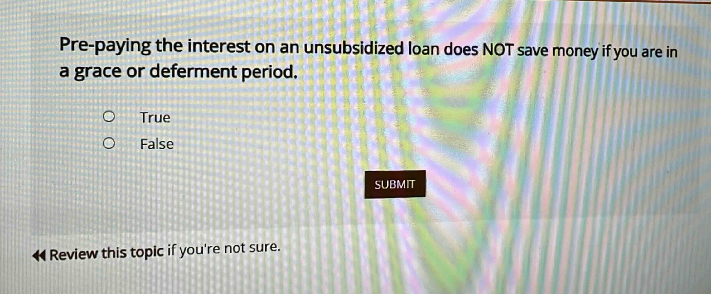 pre - paying the interest on an unsubsidized loan does not save money if you are in a grace or deferment period. true false review this topic if youre not sure.