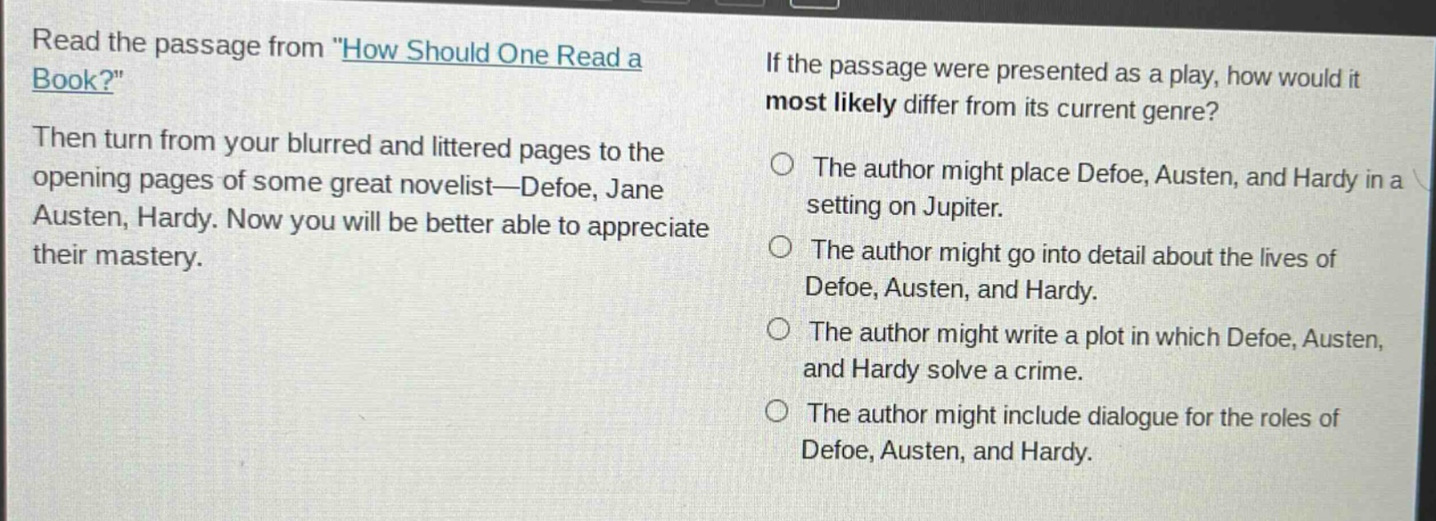 read the passage from \how should one read a book?\ then turn from your blurred and littered pages to the opening pages of some great novelist—defoe, jane austen, hardy. now you will be better able to appreciate their mastery. if the passage were presented as a play, how would it most likely differ from its current genre? the author might place defoe, austen, and hardy in a setting on jupiter. the author might go into detail about the lives of defoe, austen, and hardy. the author might write a plot in which defoe, austen, and hardy solve a crime. the author might include dialogue for the roles of defoe, austen, and hardy.