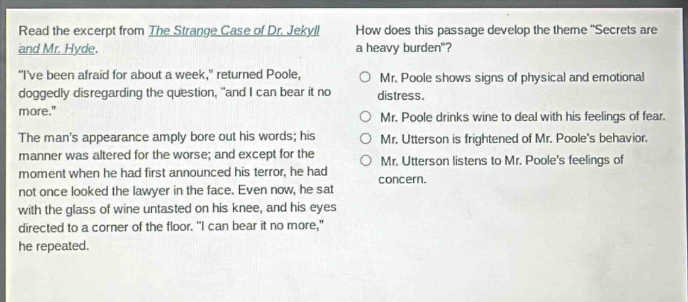 read the excerpt from the strange case of dr. jekyll and mr. hyde. \ive been afraid for about a week,\ returned poole, doggedly disregarding the question, \and i can bear it no more.\ the mans appearance amply bore out his words; his manner was altered for the worse; and except for the moment when he had first announced his terror, he had not once looked the lawyer in the face. even now, he sat with the glass of wine untasted on his knee, and his eyes directed to a corner of the floor. \i can bear it no more,\ he repeated. how does this passage develop the theme \secrets are a heavy burden\? mr. poole shows signs of physical and emotional distress. mr. poole drinks wine to deal with his feelings of fear. mr. utterson is frightened of mr. pooles behavior. mr. utterson listens to mr. pooles feelings of concern.