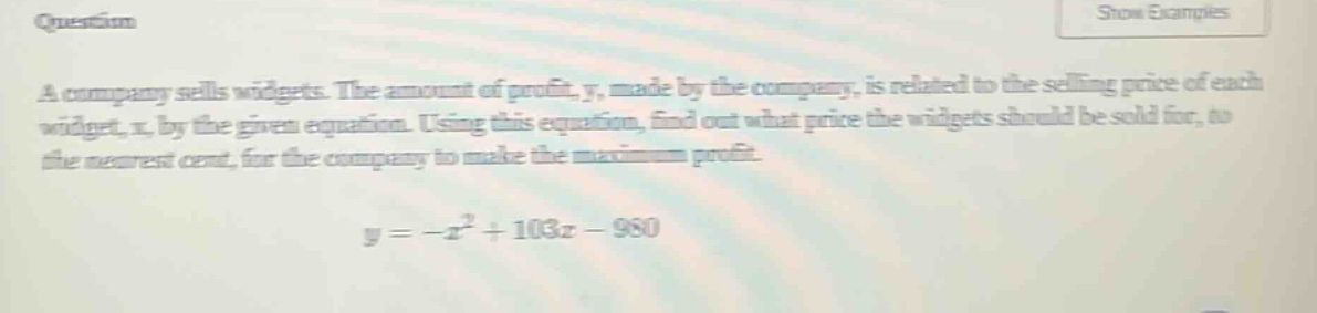 a company sells widgets. the amount of profit, y, made by the company, is related to the selling price of each widget, x, by the given equation. using this equation, find out what price the widgets should be sold for, to the nearest cent, for the company to make the maximum profit. y = -x² + 103x - 980