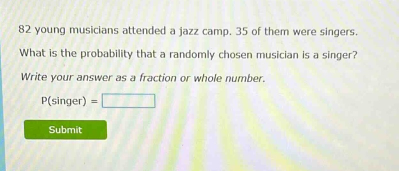 82 young musicians attended a jazz camp. 35 of them were singers. what is the probability that a randomly chosen musician is a singer? write your answer as a fraction or whole number. p(singer) =