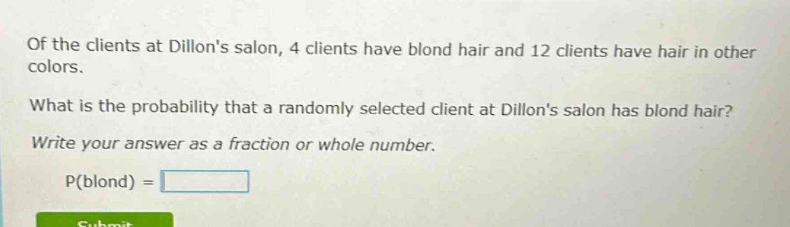 of the clients at dillons salon, 4 clients have blond hair and 12 clients have hair in other colors. what is the probability that a randomly selected client at dillons salon has blond hair? write your answer as a fraction or whole number. p(blond) =
