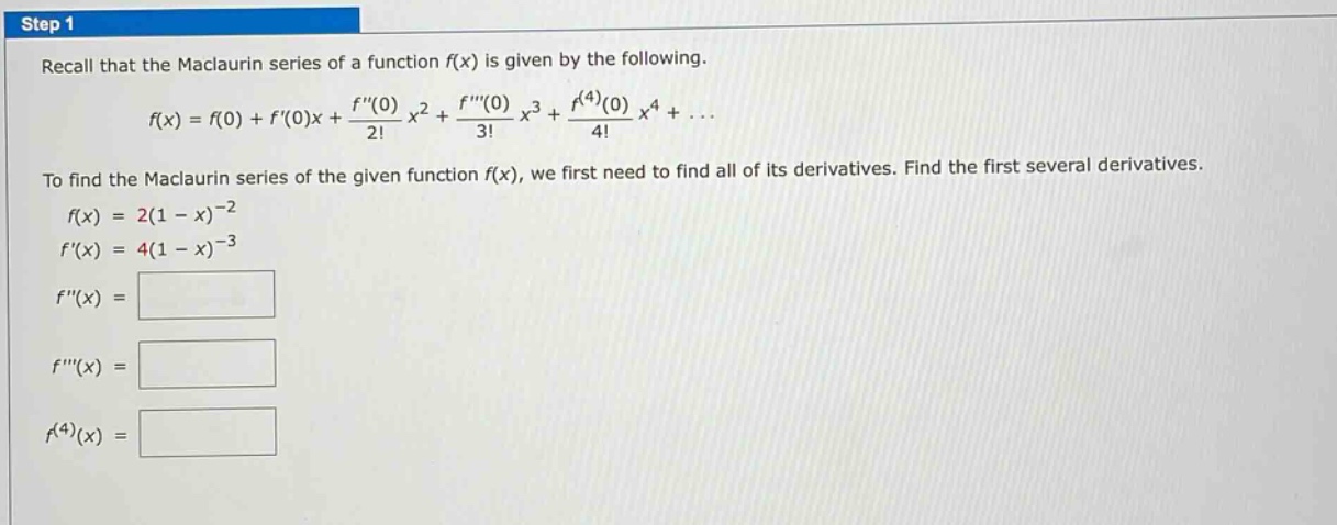 step 1 recall that the maclaurin series of a function f(x) is given by the following. f(x)=f(0)+f(0)x+(f(0)/2!)x²+(f(0)/3!)x³+(f^(4)(0)/4!)x⁴+... to find the maclaurin series of the given function f(x), we first need to find all of its derivatives. find the first several derivatives. f(x)=2(1 - x)^(-2) f(x)=4(1 - x)^(-3) f(x)= f(x)= f^(4)(x)=