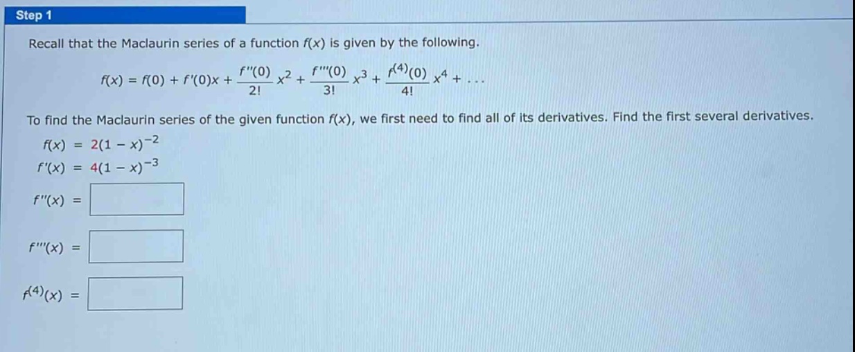step 1 recall that the maclaurin series of a function f(x) is given by the following. f(x)=f(0)+f(0)x+(f(0)/2!)x^2+(f(0)/3!)x^3+(f^(4)(0)/4!)x^4+... to find the maclaurin series of the given function f(x), we first need to find all of its derivatives. find the first several derivatives. f(x)=2(1 - x)^(-2) f(x)=4(1 - x)^(-3) f(x)= f(x)= f^(4)(x)=