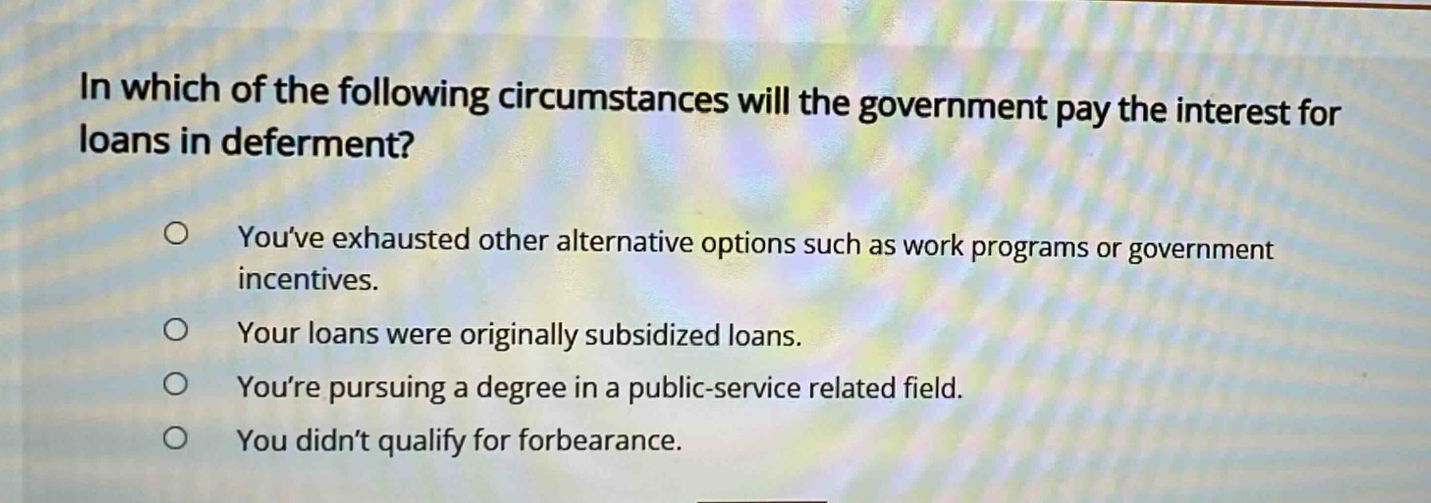 in which of the following circumstances will the government pay the interest for loans in deferment?\nyouve exhausted other alternative options such as work programs or government incentives.\nyour loans were originally subsidized loans.\nyoure pursuing a degree in a public - service related field.\nyou didnt qualify for forbearance.