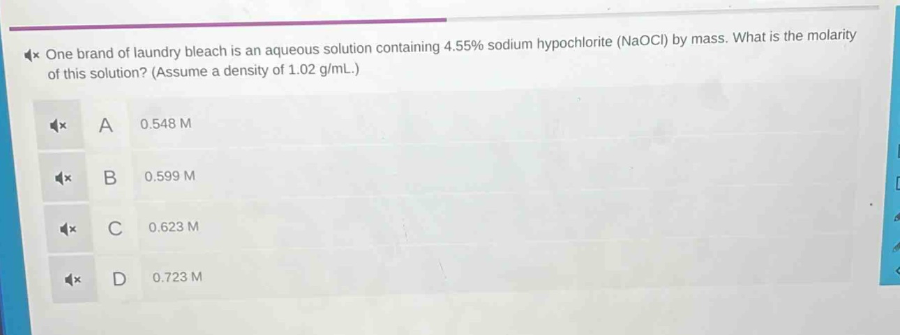 one brand of laundry bleach is an aqueous solution containing 4.55% sodium hypochlorite (naocl) by mass. what is the molarity of this solution? (assume a density of 1.02 g/ml.) a 0.548 m b 0.599 m c 0.623 m d 0.723 m