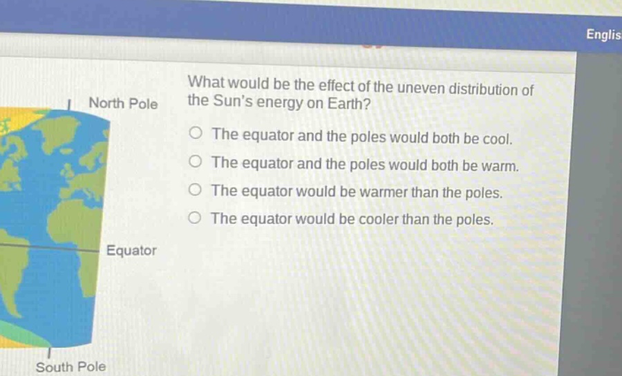 what would be the effect of the uneven distribution of the suns energy on earth?\nthe equator and the poles would both be cool.\nthe equator and the poles would both be warm.\nthe equator would be warmer than the poles.\nthe equator would be cooler than the poles.