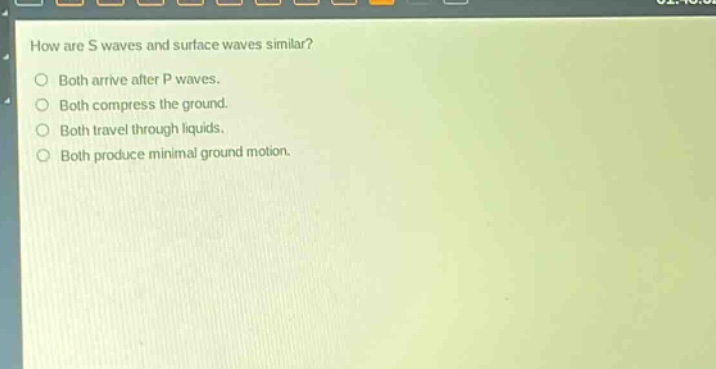 how are s waves and surface waves similar?\nboth arrive after p waves.\nboth compress the ground.\nboth travel through liquids.\nboth produce minimal ground motion.