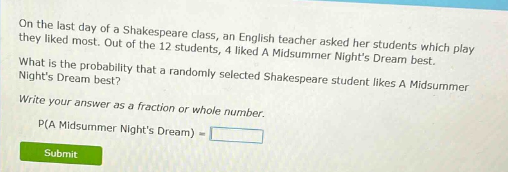 on the last day of a shakespeare class, an english teacher asked her students which play they liked most. out of the 12 students, 4 liked a midsummer nights dream best. what is the probability that a randomly selected shakespeare student likes a midsummer nights dream best? write your answer as a fraction or whole number. p(a midsummer nights dream) =