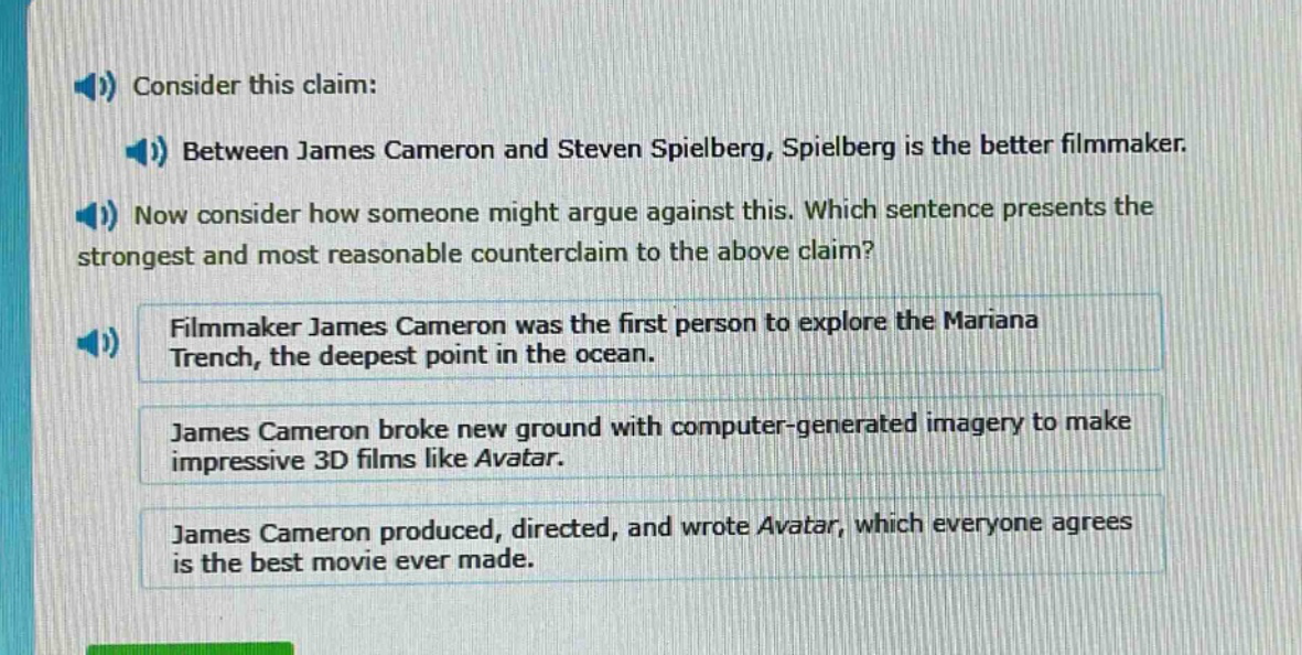 consider this claim: between james cameron and steven spielberg, spielberg is the better filmmaker. now consider how someone might argue against this. which sentence presents the strongest and most reasonable counter - claim to the above claim? filmmaker james cameron was the first person to explore the mariana trench, the deepest point in the ocean. james cameron broke new ground with computer - generated imagery to make impressive 3d films like avatar. james cameron produced, directed, and wrote avatar, which everyone agrees is the best movie ever made.