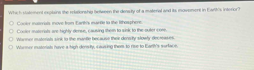 which statement explains the relationship between the density of a material and its movement in earths interior? cooler materials move from earths mantle to the lithosphere. cooler materials are highly dense, causing them to sink to the outer core. warmer materials sink to the mantle because their density slowly decreases. warmer materials have a high density, causing them to rise to earths surface.